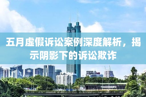 五月虚假诉讼案例深度解析，揭示阴影下的诉讼欺诈