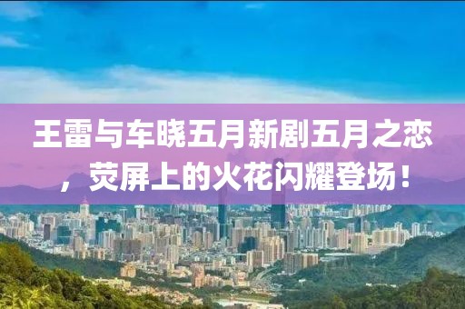王雷与车晓五月新剧五月之恋，荧屏上的火花闪耀登场！