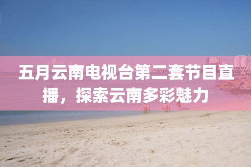 五月云南电视台第二套节目直播，探索云南多彩魅力