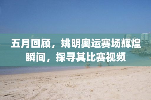 五月回顾，姚明奥运赛场辉煌瞬间，探寻其比赛视频