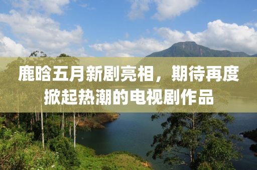 鹿晗五月新剧亮相，期待再度掀起热潮的电视剧作品