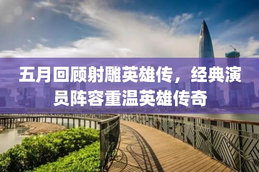 五月回顾射雕英雄传，经典演员阵容重温英雄传奇