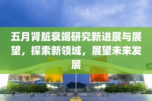 五月肾脏衰竭研究新进展与展望，探索新领域，展望未来发展