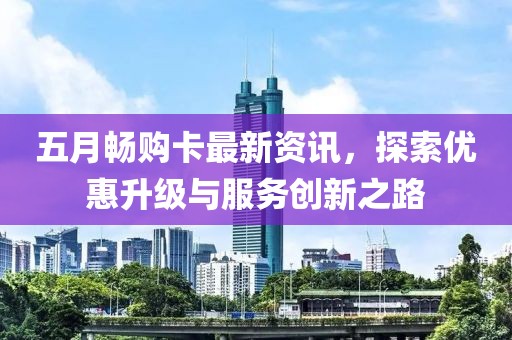 五月畅购卡最新资讯，探索优惠升级与服务创新之路