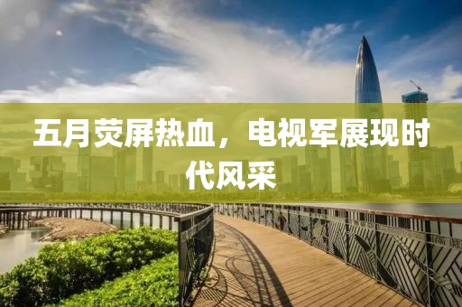 五月荧屏热血，电视军展现时代风采