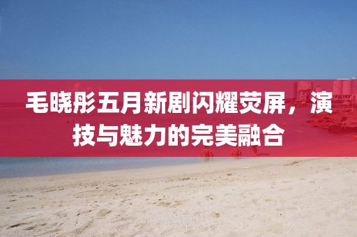 毛晓彤五月新剧闪耀荧屏，演技与魅力的完美融合
