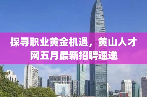 探寻职业黄金机遇，黄山人才网五月最新招聘速递
