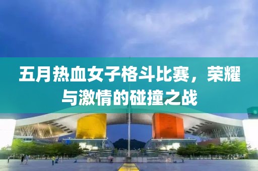 五月热血女子格斗比赛，荣耀与激情的碰撞之战