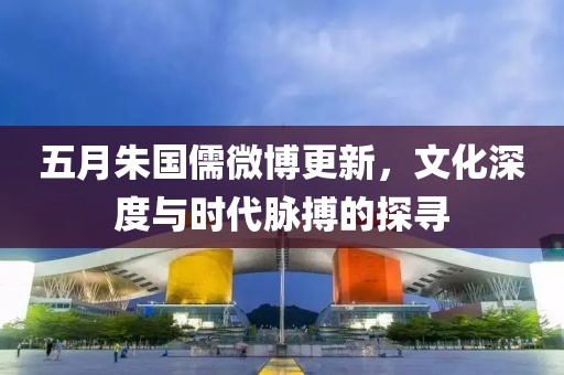 五月朱国儒微博更新，文化深度与时代脉搏的探寻