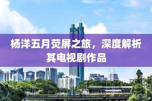 杨洋五月荧屏之旅，深度解析其电视剧作品