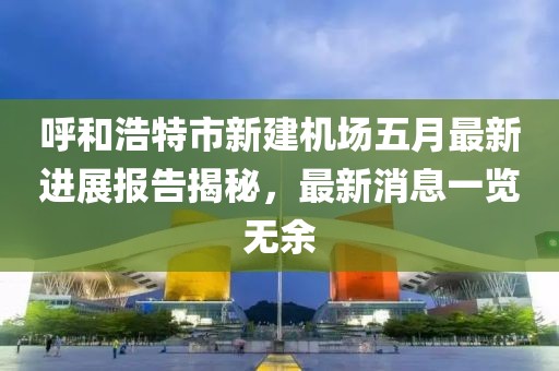 呼和浩特市新建机场五月最新进展报告揭秘，最新消息一览无余