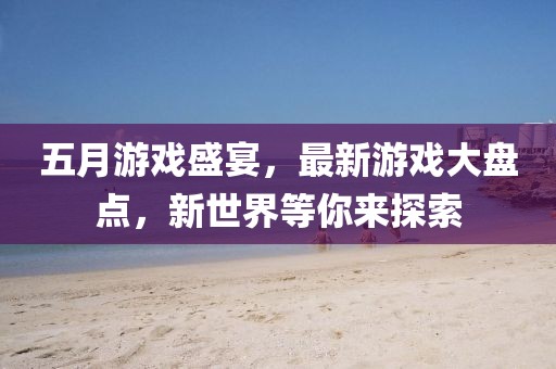 五月游戏盛宴，最新游戏大盘点，新世界等你来探索