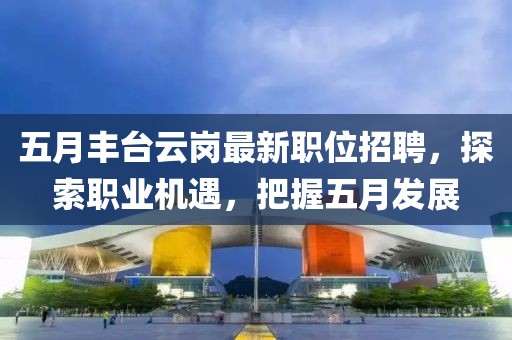 五月丰台云岗最新职位招聘，探索职业机遇，把握五月发展