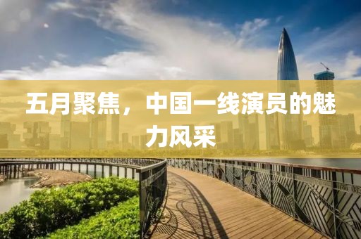 五月聚焦，中国一线演员的魅力风采