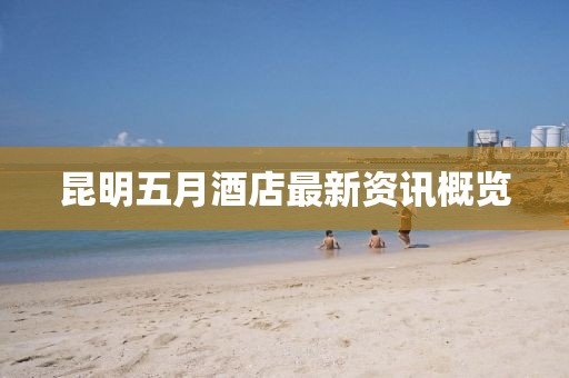 昆明五月酒店最新资讯概览