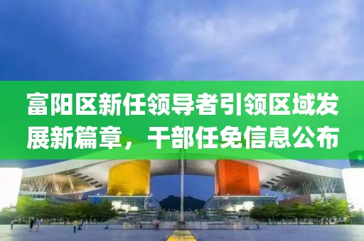 富阳区新任领导者引领区域发展新篇章，干部任免信息公布