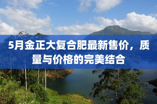 5月金正大复合肥最新售价，质量与价格的完美结合
