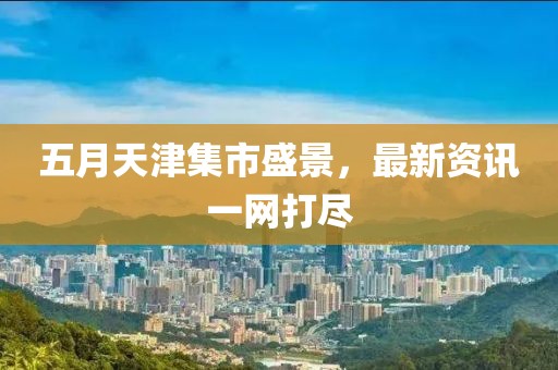五月天津集市盛景，最新资讯一网打尽
