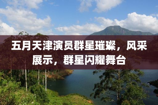 五月天津演员群星璀璨，风采展示，群星闪耀舞台