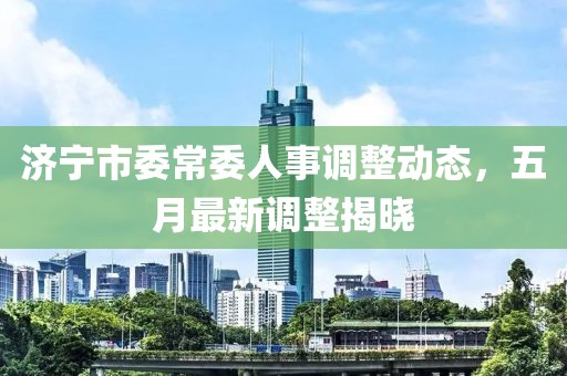 济宁市委常委人事调整动态，五月最新调整揭晓