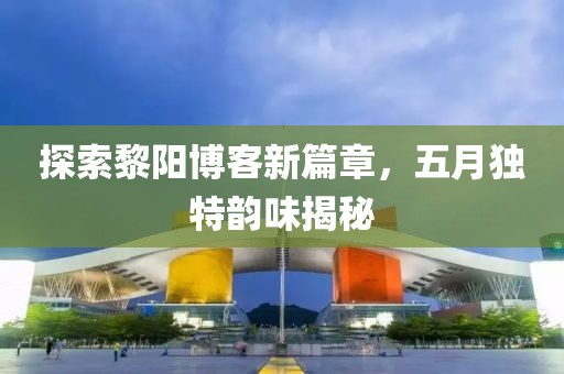 探索黎阳博客新篇章，五月独特韵味揭秘