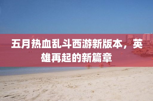 五月热血乱斗西游新版本，英雄再起的新篇章