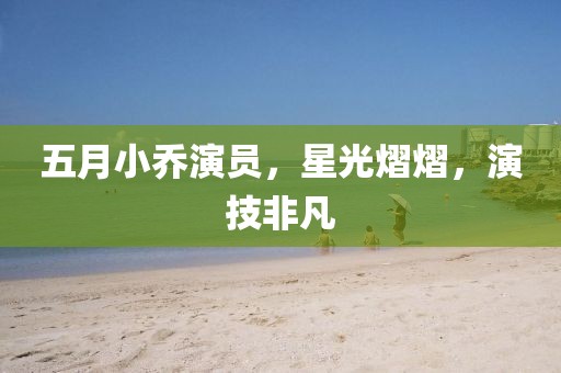 五月小乔演员，星光熠熠，演技非凡