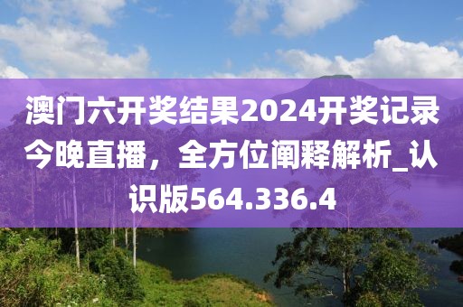 澳门六开奖结果2024开奖记录今晚直播，全方位阐释解析_认识版564.336.4