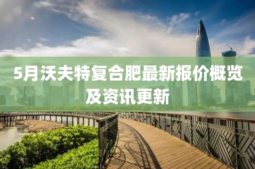5月沃夫特复合肥最新报价概览及资讯更新