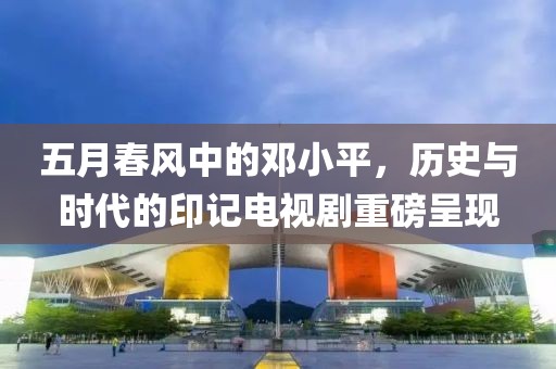 五月春风中的邓小平，历史与时代的印记电视剧重磅呈现