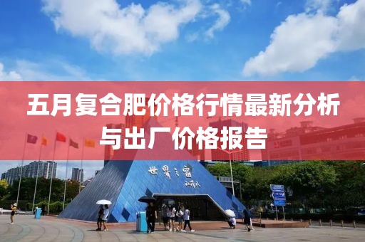 五月复合肥价格行情最新分析与出厂价格报告