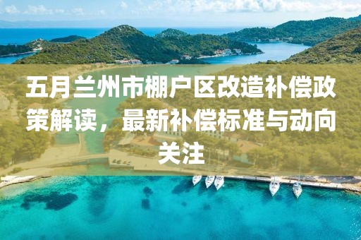 五月兰州市棚户区改造补偿政策解读，最新补偿标准与动向关注