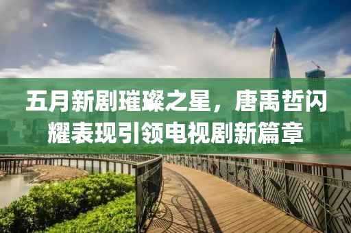 五月新剧璀璨之星，唐禹哲闪耀表现引领电视剧新篇章