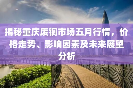揭秘重庆废铜市场五月行情，价格走势、影响因素及未来展望分析