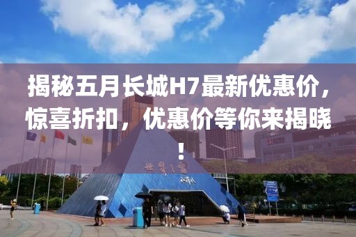 揭秘五月长城H7最新优惠价，惊喜折扣，优惠价等你来揭晓！