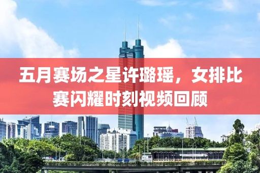 五月赛场之星许璐瑶，女排比赛闪耀时刻视频回顾