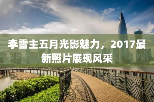 李雪主五月光影魅力，2017最新照片展现风采