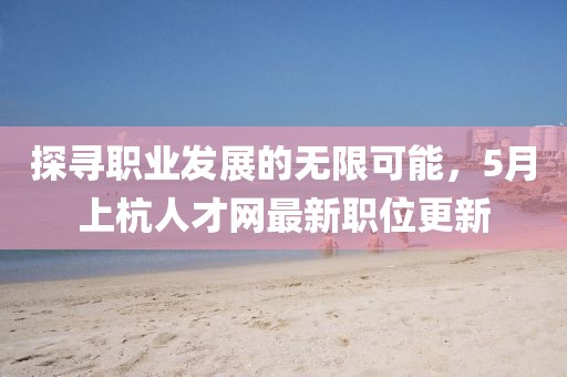 探寻职业发展的无限可能，5月上杭人才网最新职位更新
