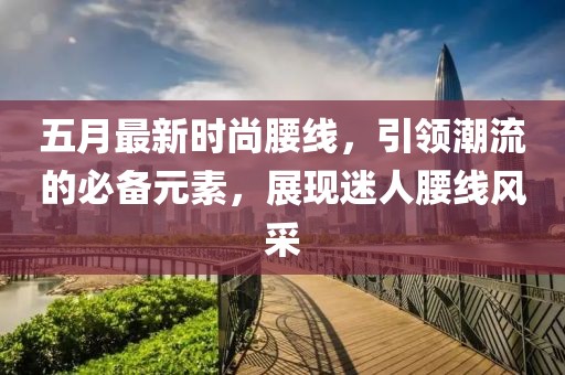 五月最新时尚腰线，引领潮流的必备元素，展现迷人腰线风采