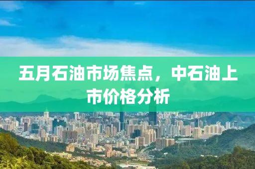 五月石油市场焦点，中石油上市价格分析