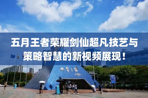 五月王者荣耀剑仙超凡技艺与策略智慧的新视频展现！