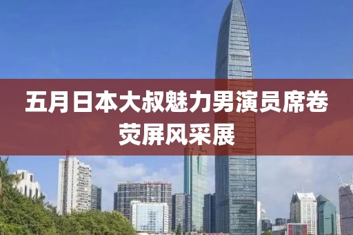 五月日本大叔魅力男演员席卷荧屏风采展