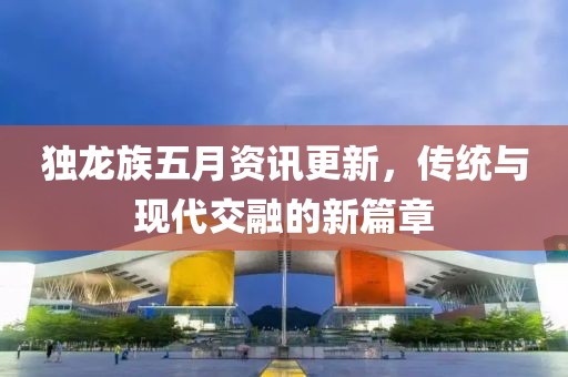 独龙族五月资讯更新，传统与现代交融的新篇章