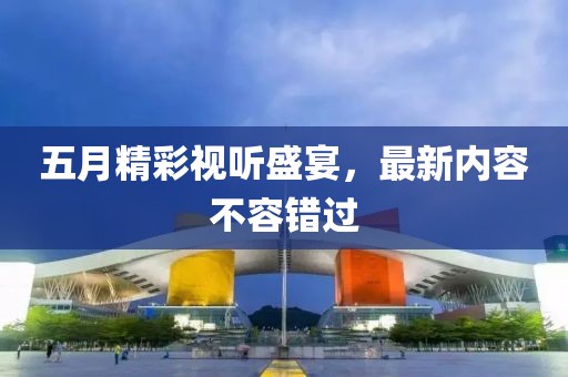 五月精彩视听盛宴，最新内容不容错过