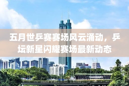 五月世乒赛赛场风云涌动，乒坛新星闪耀赛场最新动态