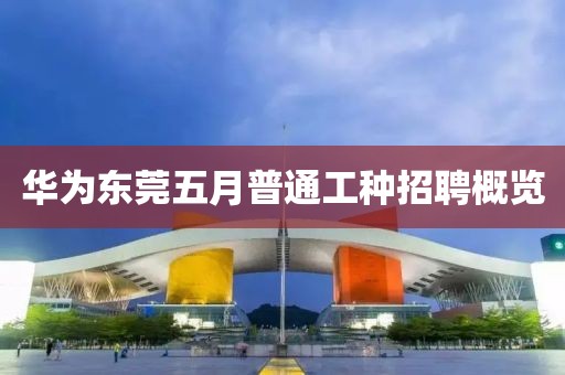华为东莞五月普通工种招聘概览