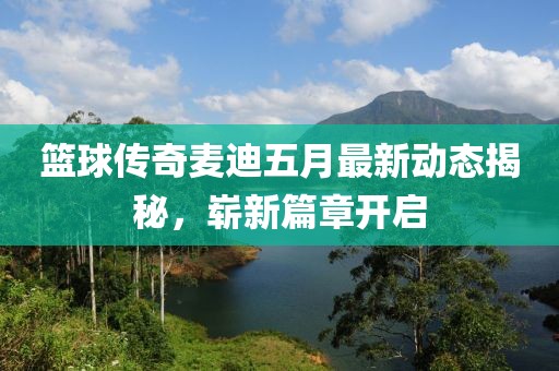 篮球传奇麦迪五月最新动态揭秘，崭新篇章开启