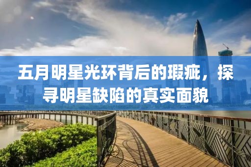 五月明星光环背后的瑕疵，探寻明星缺陷的真实面貌