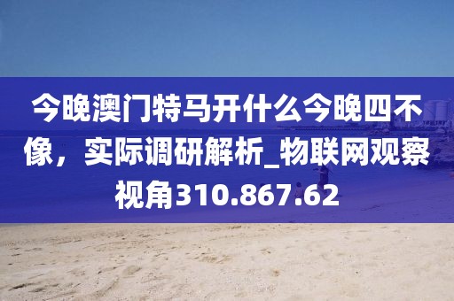 今晚澳门特马开什么今晚四不像，实际调研解析_物联网观察视角310.867.62