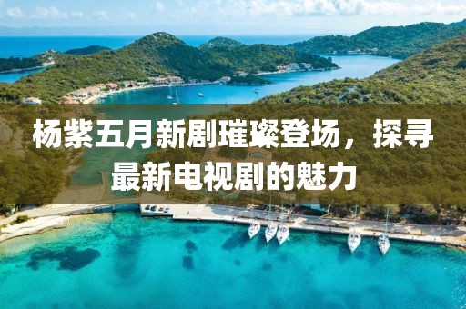 杨紫五月新剧璀璨登场，探寻最新电视剧的魅力